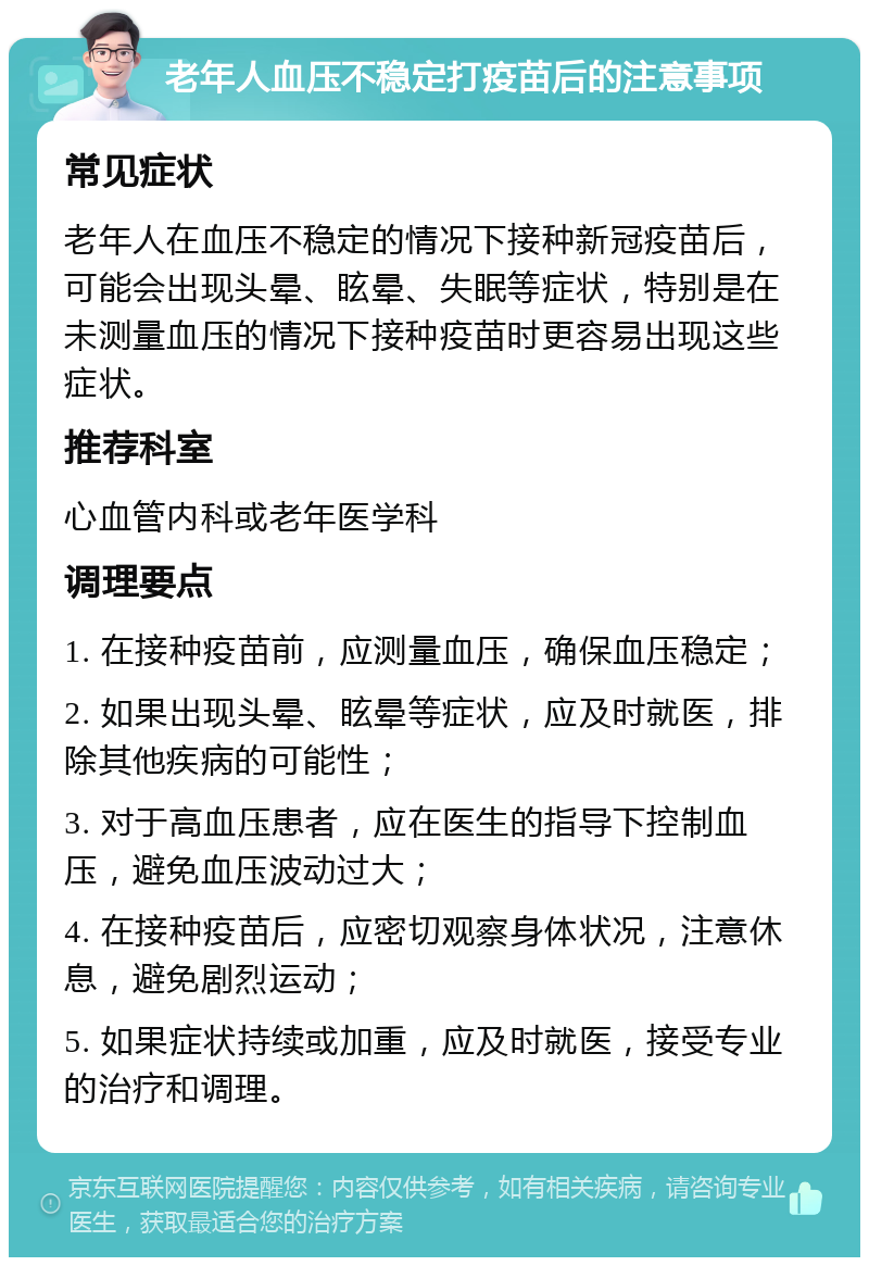 老年人血压不稳定打疫苗后的注意事项 常见症状 老年人在血压不稳定的情况下接种新冠疫苗后，可能会出现头晕、眩晕、失眠等症状，特别是在未测量血压的情况下接种疫苗时更容易出现这些症状。 推荐科室 心血管内科或老年医学科 调理要点 1. 在接种疫苗前，应测量血压，确保血压稳定； 2. 如果出现头晕、眩晕等症状，应及时就医，排除其他疾病的可能性； 3. 对于高血压患者，应在医生的指导下控制血压，避免血压波动过大； 4. 在接种疫苗后，应密切观察身体状况，注意休息，避免剧烈运动； 5. 如果症状持续或加重，应及时就医，接受专业的治疗和调理。