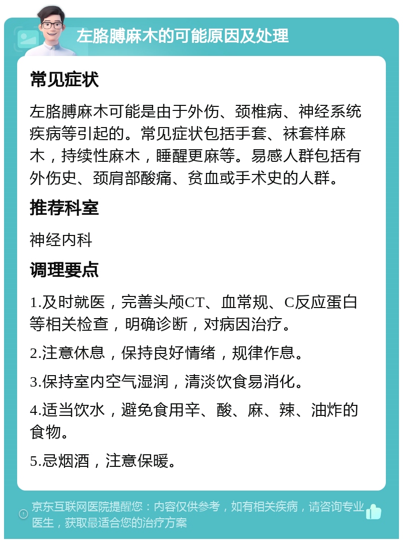 左胳膊麻木的可能原因及处理 常见症状 左胳膊麻木可能是由于外伤、颈椎病、神经系统疾病等引起的。常见症状包括手套、袜套样麻木，持续性麻木，睡醒更麻等。易感人群包括有外伤史、颈肩部酸痛、贫血或手术史的人群。 推荐科室 神经内科 调理要点 1.及时就医，完善头颅CT、血常规、C反应蛋白等相关检查，明确诊断，对病因治疗。 2.注意休息，保持良好情绪，规律作息。 3.保持室内空气湿润，清淡饮食易消化。 4.适当饮水，避免食用辛、酸、麻、辣、油炸的食物。 5.忌烟酒，注意保暖。