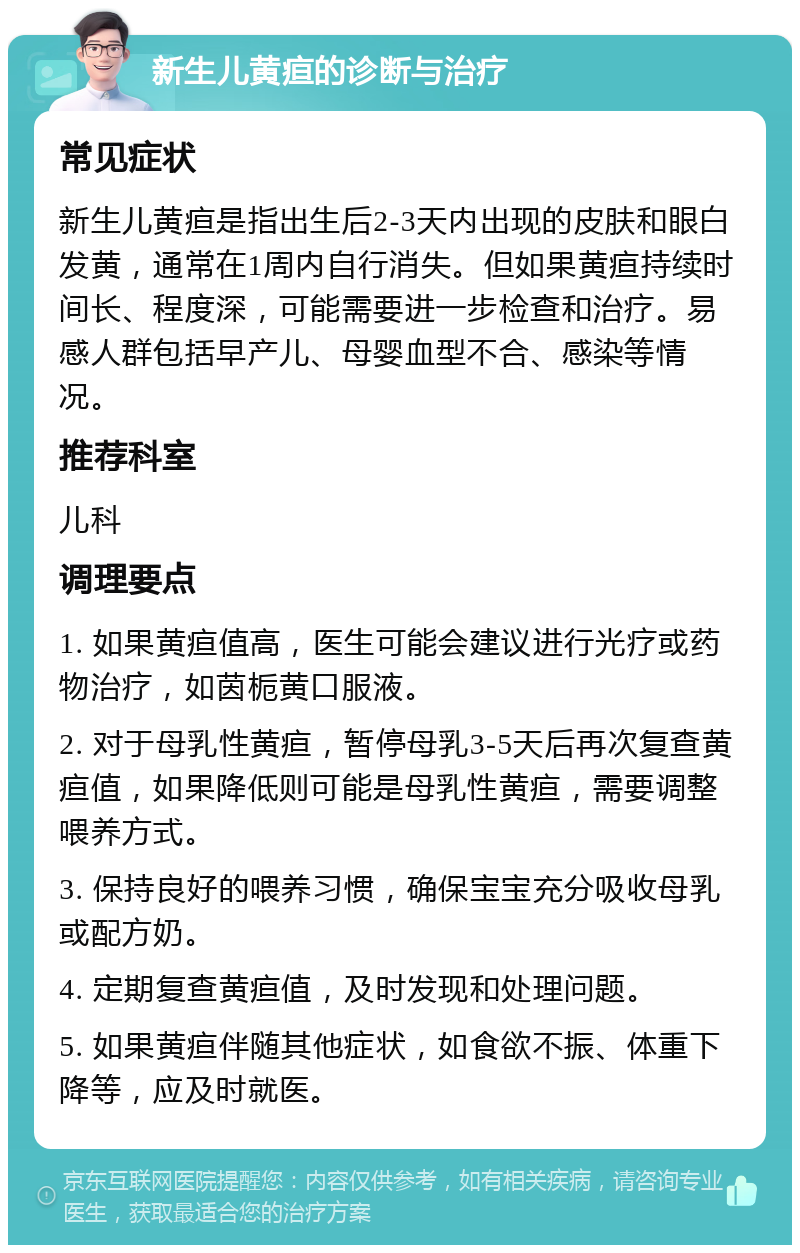 新生儿黄疸的诊断与治疗 常见症状 新生儿黄疸是指出生后2-3天内出现的皮肤和眼白发黄，通常在1周内自行消失。但如果黄疸持续时间长、程度深，可能需要进一步检查和治疗。易感人群包括早产儿、母婴血型不合、感染等情况。 推荐科室 儿科 调理要点 1. 如果黄疸值高，医生可能会建议进行光疗或药物治疗，如茵栀黄口服液。 2. 对于母乳性黄疸，暂停母乳3-5天后再次复查黄疸值，如果降低则可能是母乳性黄疸，需要调整喂养方式。 3. 保持良好的喂养习惯，确保宝宝充分吸收母乳或配方奶。 4. 定期复查黄疸值，及时发现和处理问题。 5. 如果黄疸伴随其他症状，如食欲不振、体重下降等，应及时就医。