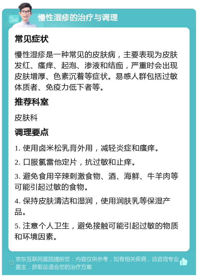 慢性湿疹的治疗与调理 常见症状 慢性湿疹是一种常见的皮肤病，主要表现为皮肤发红、瘙痒、起泡、渗液和结痂，严重时会出现皮肤增厚、色素沉着等症状。易感人群包括过敏体质者、免疫力低下者等。 推荐科室 皮肤科 调理要点 1. 使用卤米松乳膏外用，减轻炎症和瘙痒。 2. 口服氯雷他定片，抗过敏和止痒。 3. 避免食用辛辣刺激食物、酒、海鲜、牛羊肉等可能引起过敏的食物。 4. 保持皮肤清洁和湿润，使用润肤乳等保湿产品。 5. 注意个人卫生，避免接触可能引起过敏的物质和环境因素。