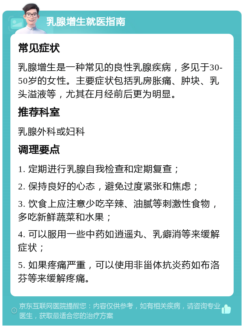 乳腺增生就医指南 常见症状 乳腺增生是一种常见的良性乳腺疾病，多见于30-50岁的女性。主要症状包括乳房胀痛、肿块、乳头溢液等，尤其在月经前后更为明显。 推荐科室 乳腺外科或妇科 调理要点 1. 定期进行乳腺自我检查和定期复查； 2. 保持良好的心态，避免过度紧张和焦虑； 3. 饮食上应注意少吃辛辣、油腻等刺激性食物，多吃新鲜蔬菜和水果； 4. 可以服用一些中药如逍遥丸、乳癖消等来缓解症状； 5. 如果疼痛严重，可以使用非甾体抗炎药如布洛芬等来缓解疼痛。