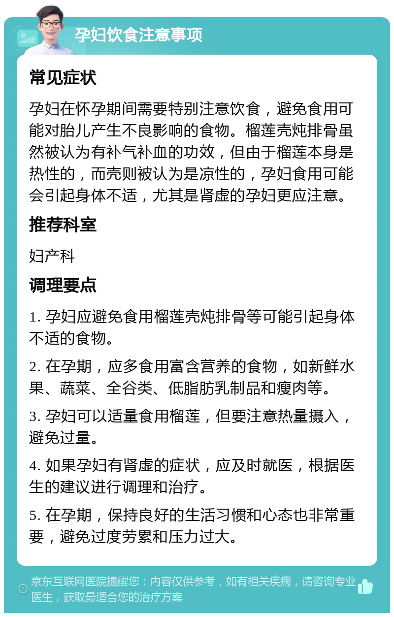 孕妇饮食注意事项 常见症状 孕妇在怀孕期间需要特别注意饮食，避免食用可能对胎儿产生不良影响的食物。榴莲壳炖排骨虽然被认为有补气补血的功效，但由于榴莲本身是热性的，而壳则被认为是凉性的，孕妇食用可能会引起身体不适，尤其是肾虚的孕妇更应注意。 推荐科室 妇产科 调理要点 1. 孕妇应避免食用榴莲壳炖排骨等可能引起身体不适的食物。 2. 在孕期，应多食用富含营养的食物，如新鲜水果、蔬菜、全谷类、低脂肪乳制品和瘦肉等。 3. 孕妇可以适量食用榴莲，但要注意热量摄入，避免过量。 4. 如果孕妇有肾虚的症状，应及时就医，根据医生的建议进行调理和治疗。 5. 在孕期，保持良好的生活习惯和心态也非常重要，避免过度劳累和压力过大。