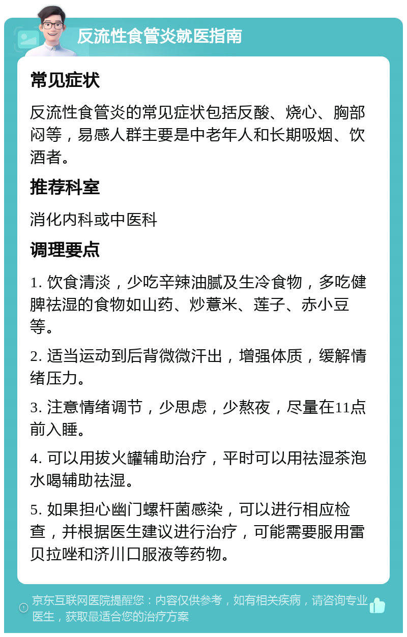 反流性食管炎就医指南 常见症状 反流性食管炎的常见症状包括反酸、烧心、胸部闷等，易感人群主要是中老年人和长期吸烟、饮酒者。 推荐科室 消化内科或中医科 调理要点 1. 饮食清淡，少吃辛辣油腻及生冷食物，多吃健脾祛湿的食物如山药、炒薏米、莲子、赤小豆等。 2. 适当运动到后背微微汗出，增强体质，缓解情绪压力。 3. 注意情绪调节，少思虑，少熬夜，尽量在11点前入睡。 4. 可以用拔火罐辅助治疗，平时可以用祛湿茶泡水喝辅助祛湿。 5. 如果担心幽门螺杆菌感染，可以进行相应检查，并根据医生建议进行治疗，可能需要服用雷贝拉唑和济川口服液等药物。