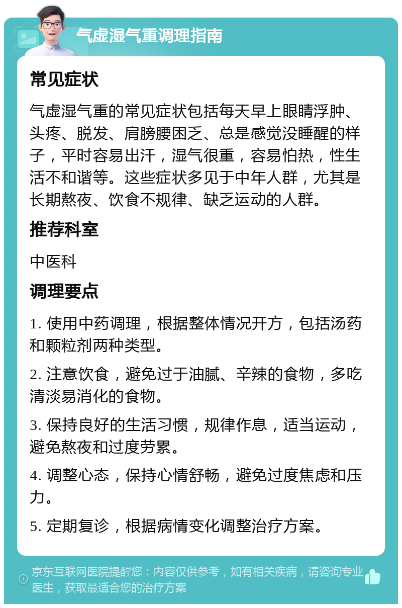 气虚湿气重调理指南 常见症状 气虚湿气重的常见症状包括每天早上眼睛浮肿、头疼、脱发、肩膀腰困乏、总是感觉没睡醒的样子，平时容易出汗，湿气很重，容易怕热，性生活不和谐等。这些症状多见于中年人群，尤其是长期熬夜、饮食不规律、缺乏运动的人群。 推荐科室 中医科 调理要点 1. 使用中药调理，根据整体情况开方，包括汤药和颗粒剂两种类型。 2. 注意饮食，避免过于油腻、辛辣的食物，多吃清淡易消化的食物。 3. 保持良好的生活习惯，规律作息，适当运动，避免熬夜和过度劳累。 4. 调整心态，保持心情舒畅，避免过度焦虑和压力。 5. 定期复诊，根据病情变化调整治疗方案。