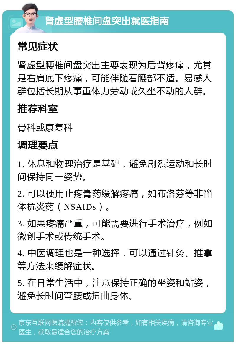 肾虚型腰椎间盘突出就医指南 常见症状 肾虚型腰椎间盘突出主要表现为后背疼痛，尤其是右肩底下疼痛，可能伴随着腰部不适。易感人群包括长期从事重体力劳动或久坐不动的人群。 推荐科室 骨科或康复科 调理要点 1. 休息和物理治疗是基础，避免剧烈运动和长时间保持同一姿势。 2. 可以使用止疼膏药缓解疼痛，如布洛芬等非甾体抗炎药（NSAIDs）。 3. 如果疼痛严重，可能需要进行手术治疗，例如微创手术或传统手术。 4. 中医调理也是一种选择，可以通过针灸、推拿等方法来缓解症状。 5. 在日常生活中，注意保持正确的坐姿和站姿，避免长时间弯腰或扭曲身体。