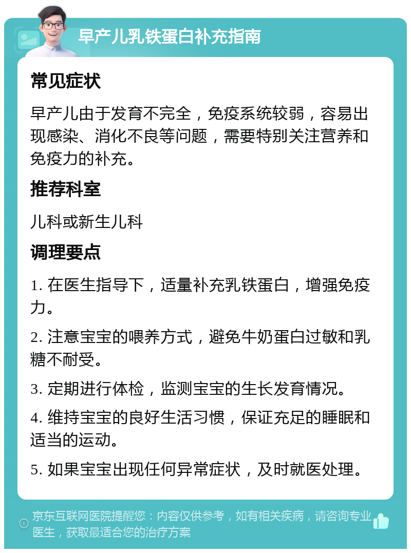 早产儿乳铁蛋白补充指南 常见症状 早产儿由于发育不完全，免疫系统较弱，容易出现感染、消化不良等问题，需要特别关注营养和免疫力的补充。 推荐科室 儿科或新生儿科 调理要点 1. 在医生指导下，适量补充乳铁蛋白，增强免疫力。 2. 注意宝宝的喂养方式，避免牛奶蛋白过敏和乳糖不耐受。 3. 定期进行体检，监测宝宝的生长发育情况。 4. 维持宝宝的良好生活习惯，保证充足的睡眠和适当的运动。 5. 如果宝宝出现任何异常症状，及时就医处理。