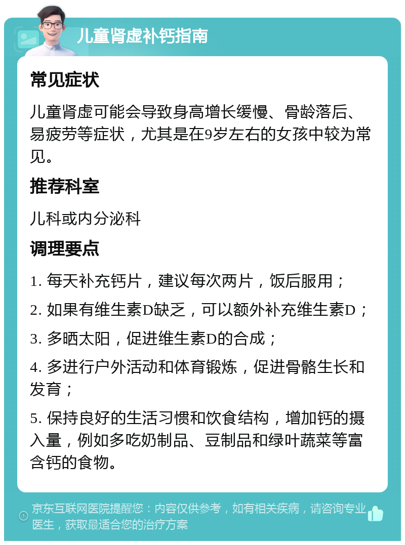 儿童肾虚补钙指南 常见症状 儿童肾虚可能会导致身高增长缓慢、骨龄落后、易疲劳等症状，尤其是在9岁左右的女孩中较为常见。 推荐科室 儿科或内分泌科 调理要点 1. 每天补充钙片，建议每次两片，饭后服用； 2. 如果有维生素D缺乏，可以额外补充维生素D； 3. 多晒太阳，促进维生素D的合成； 4. 多进行户外活动和体育锻炼，促进骨骼生长和发育； 5. 保持良好的生活习惯和饮食结构，增加钙的摄入量，例如多吃奶制品、豆制品和绿叶蔬菜等富含钙的食物。