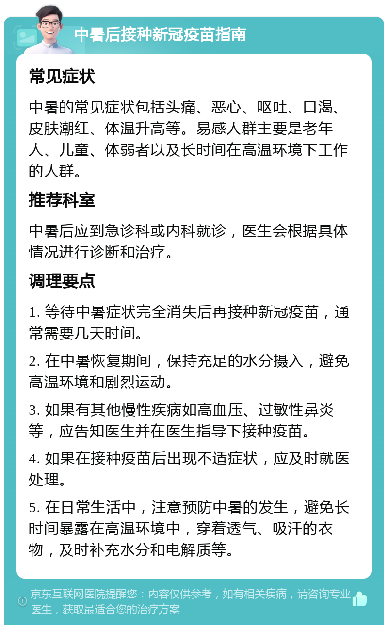 中暑后接种新冠疫苗指南 常见症状 中暑的常见症状包括头痛、恶心、呕吐、口渴、皮肤潮红、体温升高等。易感人群主要是老年人、儿童、体弱者以及长时间在高温环境下工作的人群。 推荐科室 中暑后应到急诊科或内科就诊，医生会根据具体情况进行诊断和治疗。 调理要点 1. 等待中暑症状完全消失后再接种新冠疫苗，通常需要几天时间。 2. 在中暑恢复期间，保持充足的水分摄入，避免高温环境和剧烈运动。 3. 如果有其他慢性疾病如高血压、过敏性鼻炎等，应告知医生并在医生指导下接种疫苗。 4. 如果在接种疫苗后出现不适症状，应及时就医处理。 5. 在日常生活中，注意预防中暑的发生，避免长时间暴露在高温环境中，穿着透气、吸汗的衣物，及时补充水分和电解质等。