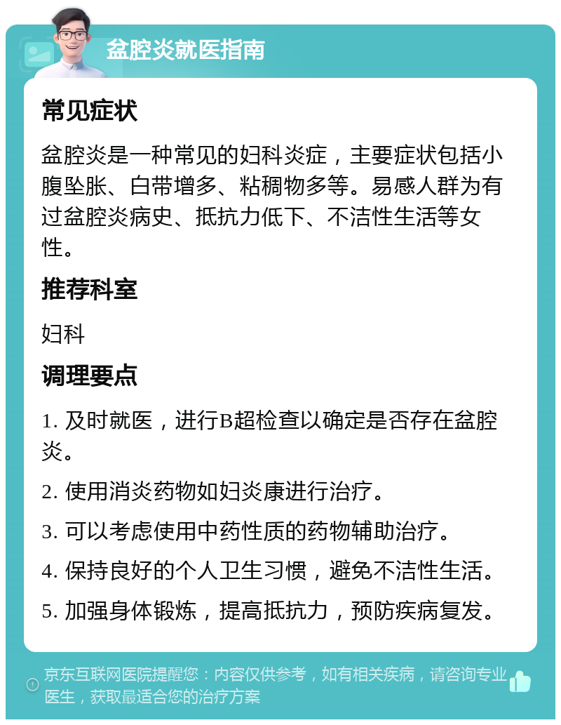 盆腔炎就医指南 常见症状 盆腔炎是一种常见的妇科炎症，主要症状包括小腹坠胀、白带增多、粘稠物多等。易感人群为有过盆腔炎病史、抵抗力低下、不洁性生活等女性。 推荐科室 妇科 调理要点 1. 及时就医，进行B超检查以确定是否存在盆腔炎。 2. 使用消炎药物如妇炎康进行治疗。 3. 可以考虑使用中药性质的药物辅助治疗。 4. 保持良好的个人卫生习惯，避免不洁性生活。 5. 加强身体锻炼，提高抵抗力，预防疾病复发。