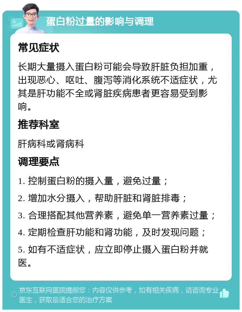 蛋白粉过量的影响与调理 常见症状 长期大量摄入蛋白粉可能会导致肝脏负担加重，出现恶心、呕吐、腹泻等消化系统不适症状，尤其是肝功能不全或肾脏疾病患者更容易受到影响。 推荐科室 肝病科或肾病科 调理要点 1. 控制蛋白粉的摄入量，避免过量； 2. 增加水分摄入，帮助肝脏和肾脏排毒； 3. 合理搭配其他营养素，避免单一营养素过量； 4. 定期检查肝功能和肾功能，及时发现问题； 5. 如有不适症状，应立即停止摄入蛋白粉并就医。