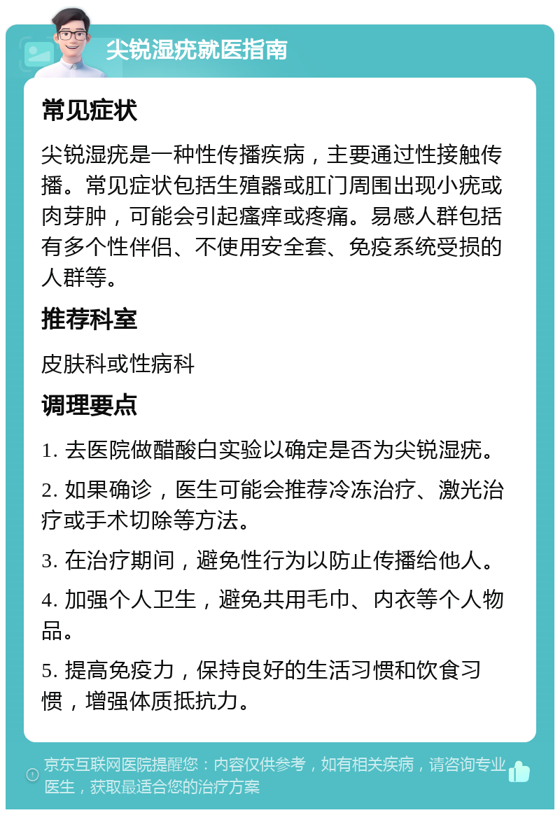 尖锐湿疣就医指南 常见症状 尖锐湿疣是一种性传播疾病，主要通过性接触传播。常见症状包括生殖器或肛门周围出现小疣或肉芽肿，可能会引起瘙痒或疼痛。易感人群包括有多个性伴侣、不使用安全套、免疫系统受损的人群等。 推荐科室 皮肤科或性病科 调理要点 1. 去医院做醋酸白实验以确定是否为尖锐湿疣。 2. 如果确诊，医生可能会推荐冷冻治疗、激光治疗或手术切除等方法。 3. 在治疗期间，避免性行为以防止传播给他人。 4. 加强个人卫生，避免共用毛巾、内衣等个人物品。 5. 提高免疫力，保持良好的生活习惯和饮食习惯，增强体质抵抗力。