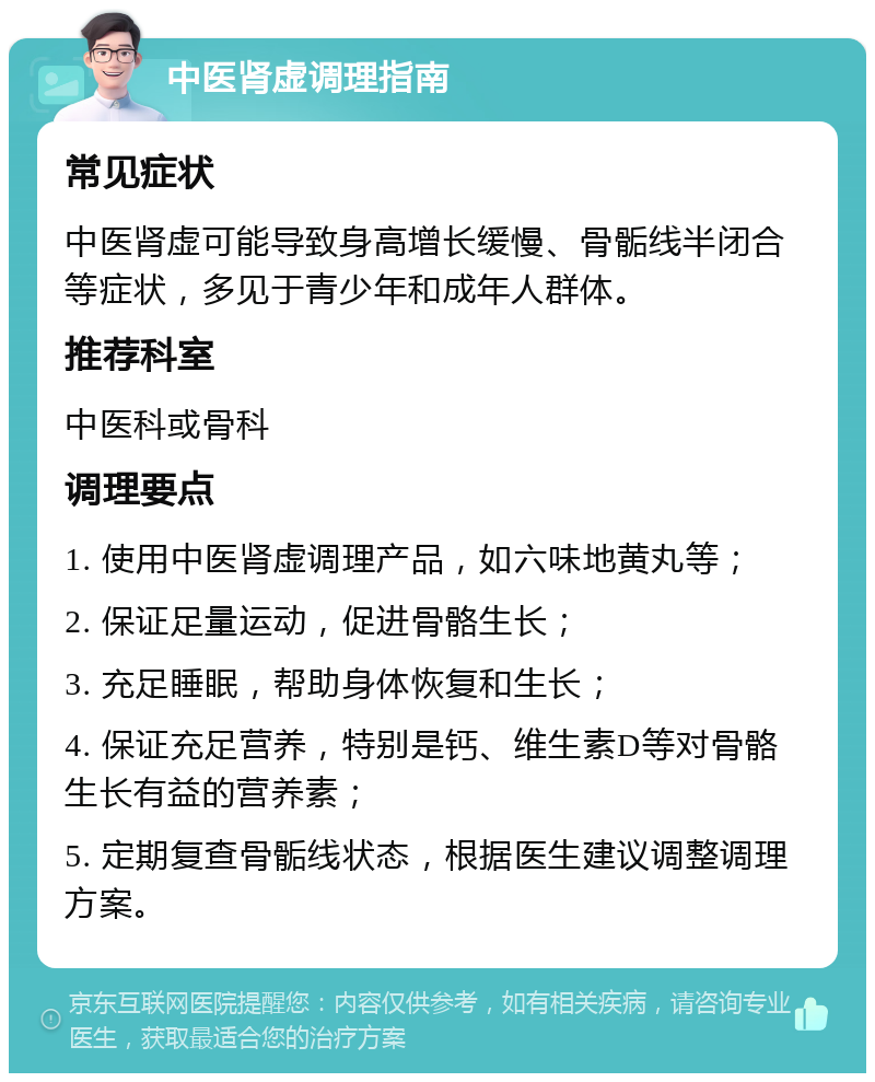 中医肾虚调理指南 常见症状 中医肾虚可能导致身高增长缓慢、骨骺线半闭合等症状，多见于青少年和成年人群体。 推荐科室 中医科或骨科 调理要点 1. 使用中医肾虚调理产品，如六味地黄丸等； 2. 保证足量运动，促进骨骼生长； 3. 充足睡眠，帮助身体恢复和生长； 4. 保证充足营养，特别是钙、维生素D等对骨骼生长有益的营养素； 5. 定期复查骨骺线状态，根据医生建议调整调理方案。