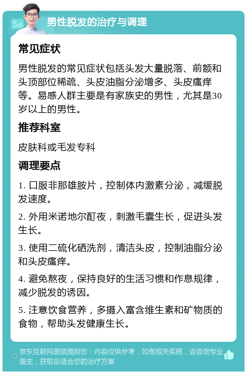 男性脱发的治疗与调理 常见症状 男性脱发的常见症状包括头发大量脱落、前额和头顶部位稀疏、头皮油脂分泌增多、头皮瘙痒等。易感人群主要是有家族史的男性，尤其是30岁以上的男性。 推荐科室 皮肤科或毛发专科 调理要点 1. 口服非那雄胺片，控制体内激素分泌，减缓脱发速度。 2. 外用米诺地尔酊夜，刺激毛囊生长，促进头发生长。 3. 使用二硫化硒洗剂，清洁头皮，控制油脂分泌和头皮瘙痒。 4. 避免熬夜，保持良好的生活习惯和作息规律，减少脱发的诱因。 5. 注意饮食营养，多摄入富含维生素和矿物质的食物，帮助头发健康生长。