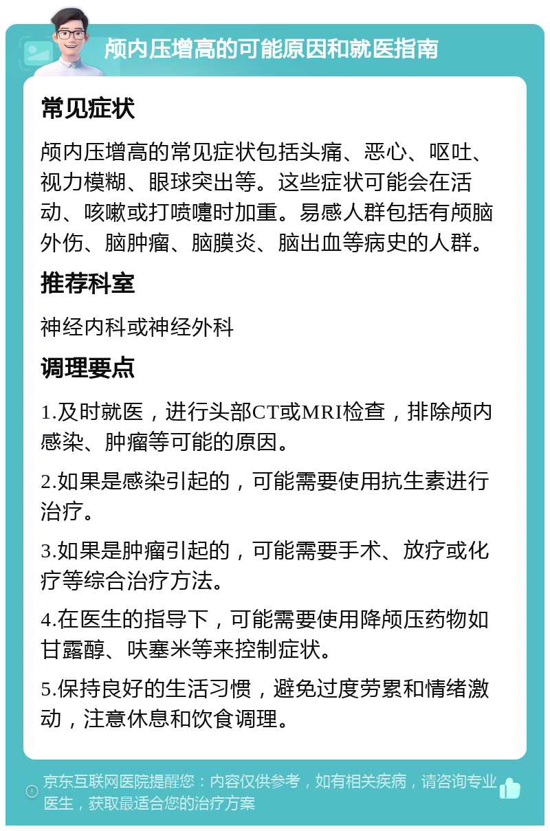 颅内压增高的可能原因和就医指南 常见症状 颅内压增高的常见症状包括头痛、恶心、呕吐、视力模糊、眼球突出等。这些症状可能会在活动、咳嗽或打喷嚏时加重。易感人群包括有颅脑外伤、脑肿瘤、脑膜炎、脑出血等病史的人群。 推荐科室 神经内科或神经外科 调理要点 1.及时就医，进行头部CT或MRI检查，排除颅内感染、肿瘤等可能的原因。 2.如果是感染引起的，可能需要使用抗生素进行治疗。 3.如果是肿瘤引起的，可能需要手术、放疗或化疗等综合治疗方法。 4.在医生的指导下，可能需要使用降颅压药物如甘露醇、呋塞米等来控制症状。 5.保持良好的生活习惯，避免过度劳累和情绪激动，注意休息和饮食调理。