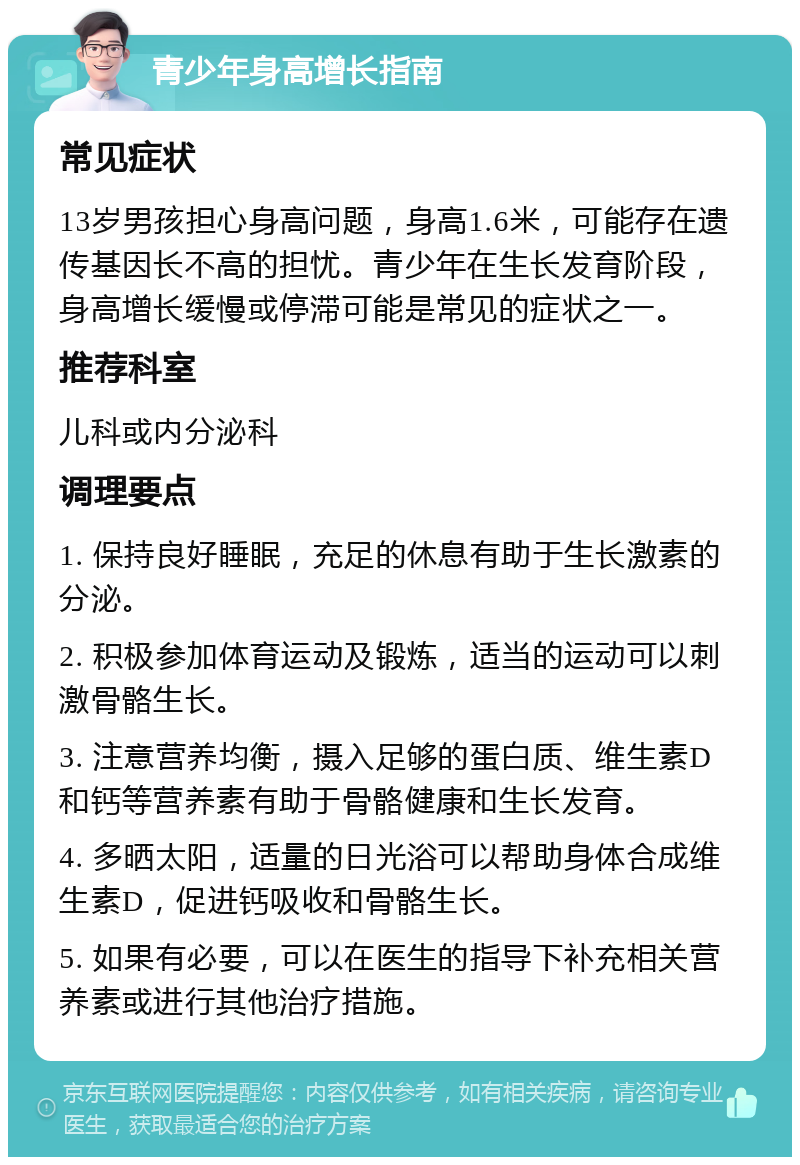 青少年身高增长指南 常见症状 13岁男孩担心身高问题，身高1.6米，可能存在遗传基因长不高的担忧。青少年在生长发育阶段，身高增长缓慢或停滞可能是常见的症状之一。 推荐科室 儿科或内分泌科 调理要点 1. 保持良好睡眠，充足的休息有助于生长激素的分泌。 2. 积极参加体育运动及锻炼，适当的运动可以刺激骨骼生长。 3. 注意营养均衡，摄入足够的蛋白质、维生素D和钙等营养素有助于骨骼健康和生长发育。 4. 多晒太阳，适量的日光浴可以帮助身体合成维生素D，促进钙吸收和骨骼生长。 5. 如果有必要，可以在医生的指导下补充相关营养素或进行其他治疗措施。