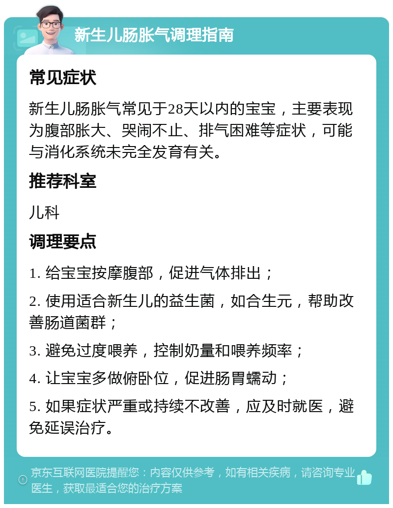 新生儿肠胀气调理指南 常见症状 新生儿肠胀气常见于28天以内的宝宝，主要表现为腹部胀大、哭闹不止、排气困难等症状，可能与消化系统未完全发育有关。 推荐科室 儿科 调理要点 1. 给宝宝按摩腹部，促进气体排出； 2. 使用适合新生儿的益生菌，如合生元，帮助改善肠道菌群； 3. 避免过度喂养，控制奶量和喂养频率； 4. 让宝宝多做俯卧位，促进肠胃蠕动； 5. 如果症状严重或持续不改善，应及时就医，避免延误治疗。