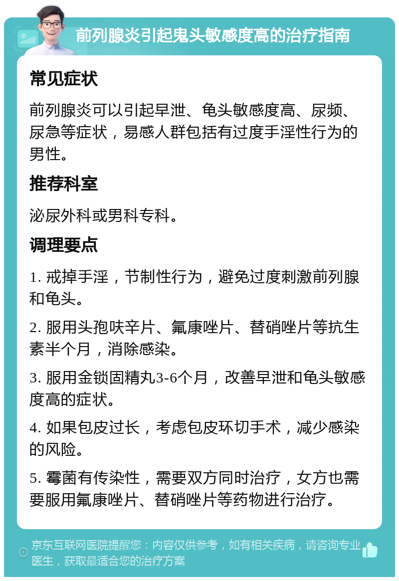 前列腺炎引起鬼头敏感度高的治疗指南 常见症状 前列腺炎可以引起早泄、龟头敏感度高、尿频、尿急等症状，易感人群包括有过度手淫性行为的男性。 推荐科室 泌尿外科或男科专科。 调理要点 1. 戒掉手淫，节制性行为，避免过度刺激前列腺和龟头。 2. 服用头孢呋辛片、氟康唑片、替硝唑片等抗生素半个月，消除感染。 3. 服用金锁固精丸3-6个月，改善早泄和龟头敏感度高的症状。 4. 如果包皮过长，考虑包皮环切手术，减少感染的风险。 5. 霉菌有传染性，需要双方同时治疗，女方也需要服用氟康唑片、替硝唑片等药物进行治疗。