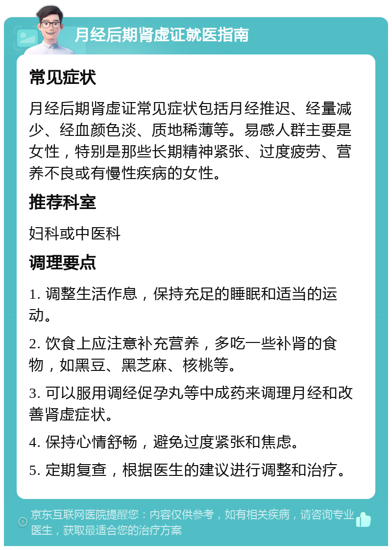 月经后期肾虚证就医指南 常见症状 月经后期肾虚证常见症状包括月经推迟、经量减少、经血颜色淡、质地稀薄等。易感人群主要是女性，特别是那些长期精神紧张、过度疲劳、营养不良或有慢性疾病的女性。 推荐科室 妇科或中医科 调理要点 1. 调整生活作息，保持充足的睡眠和适当的运动。 2. 饮食上应注意补充营养，多吃一些补肾的食物，如黑豆、黑芝麻、核桃等。 3. 可以服用调经促孕丸等中成药来调理月经和改善肾虚症状。 4. 保持心情舒畅，避免过度紧张和焦虑。 5. 定期复查，根据医生的建议进行调整和治疗。