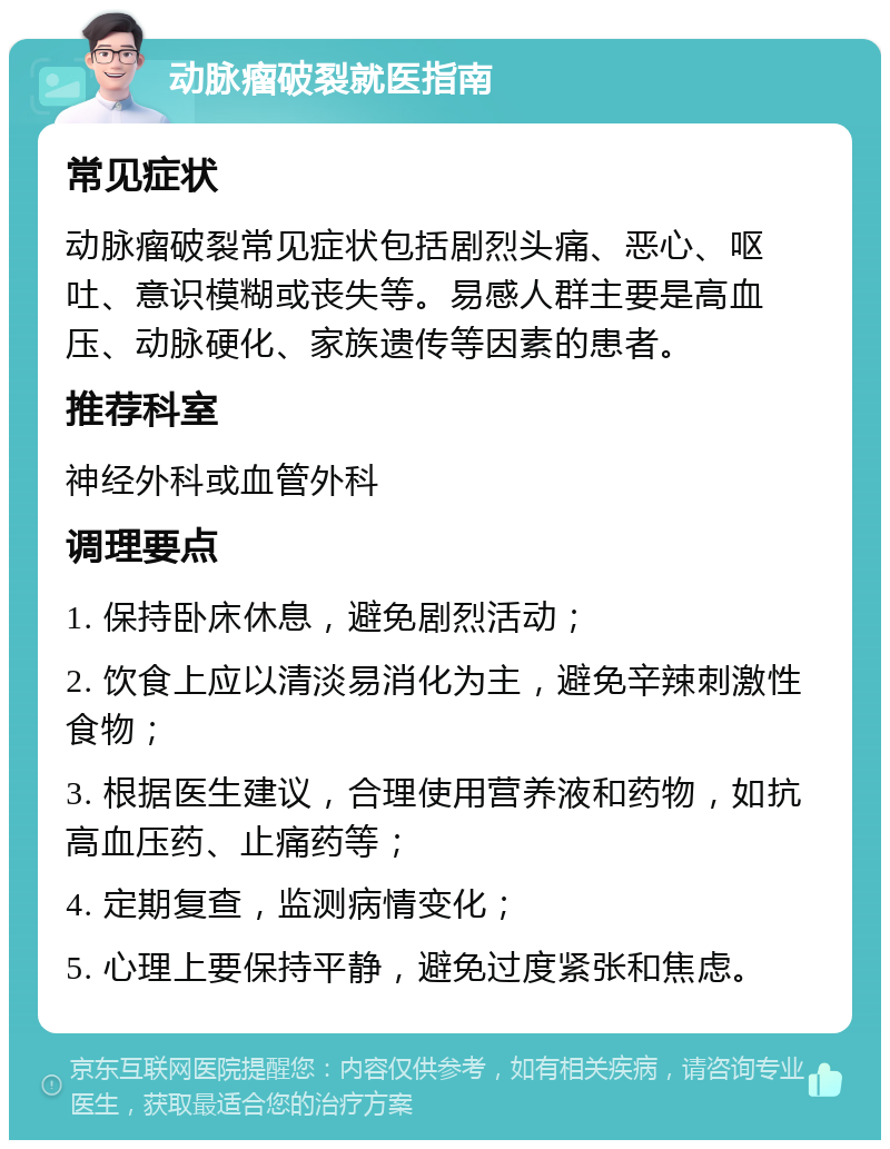 动脉瘤破裂就医指南 常见症状 动脉瘤破裂常见症状包括剧烈头痛、恶心、呕吐、意识模糊或丧失等。易感人群主要是高血压、动脉硬化、家族遗传等因素的患者。 推荐科室 神经外科或血管外科 调理要点 1. 保持卧床休息，避免剧烈活动； 2. 饮食上应以清淡易消化为主，避免辛辣刺激性食物； 3. 根据医生建议，合理使用营养液和药物，如抗高血压药、止痛药等； 4. 定期复查，监测病情变化； 5. 心理上要保持平静，避免过度紧张和焦虑。