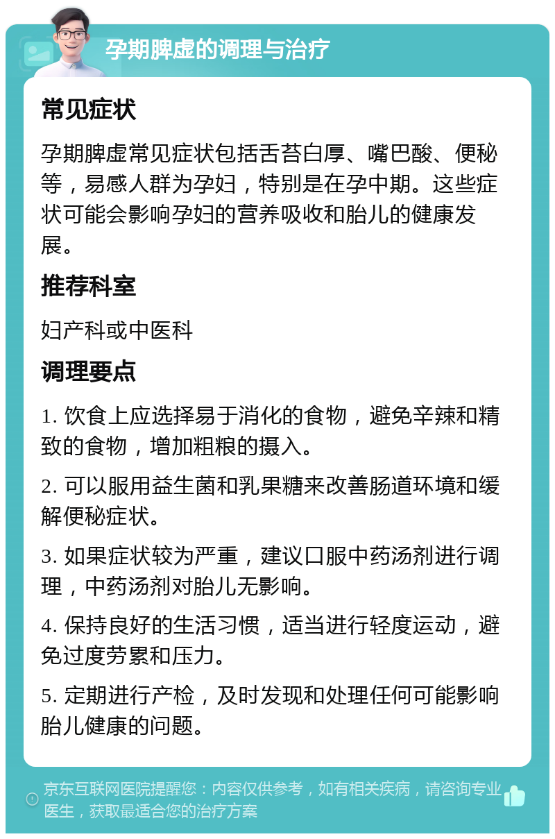 孕期脾虚的调理与治疗 常见症状 孕期脾虚常见症状包括舌苔白厚、嘴巴酸、便秘等，易感人群为孕妇，特别是在孕中期。这些症状可能会影响孕妇的营养吸收和胎儿的健康发展。 推荐科室 妇产科或中医科 调理要点 1. 饮食上应选择易于消化的食物，避免辛辣和精致的食物，增加粗粮的摄入。 2. 可以服用益生菌和乳果糖来改善肠道环境和缓解便秘症状。 3. 如果症状较为严重，建议口服中药汤剂进行调理，中药汤剂对胎儿无影响。 4. 保持良好的生活习惯，适当进行轻度运动，避免过度劳累和压力。 5. 定期进行产检，及时发现和处理任何可能影响胎儿健康的问题。