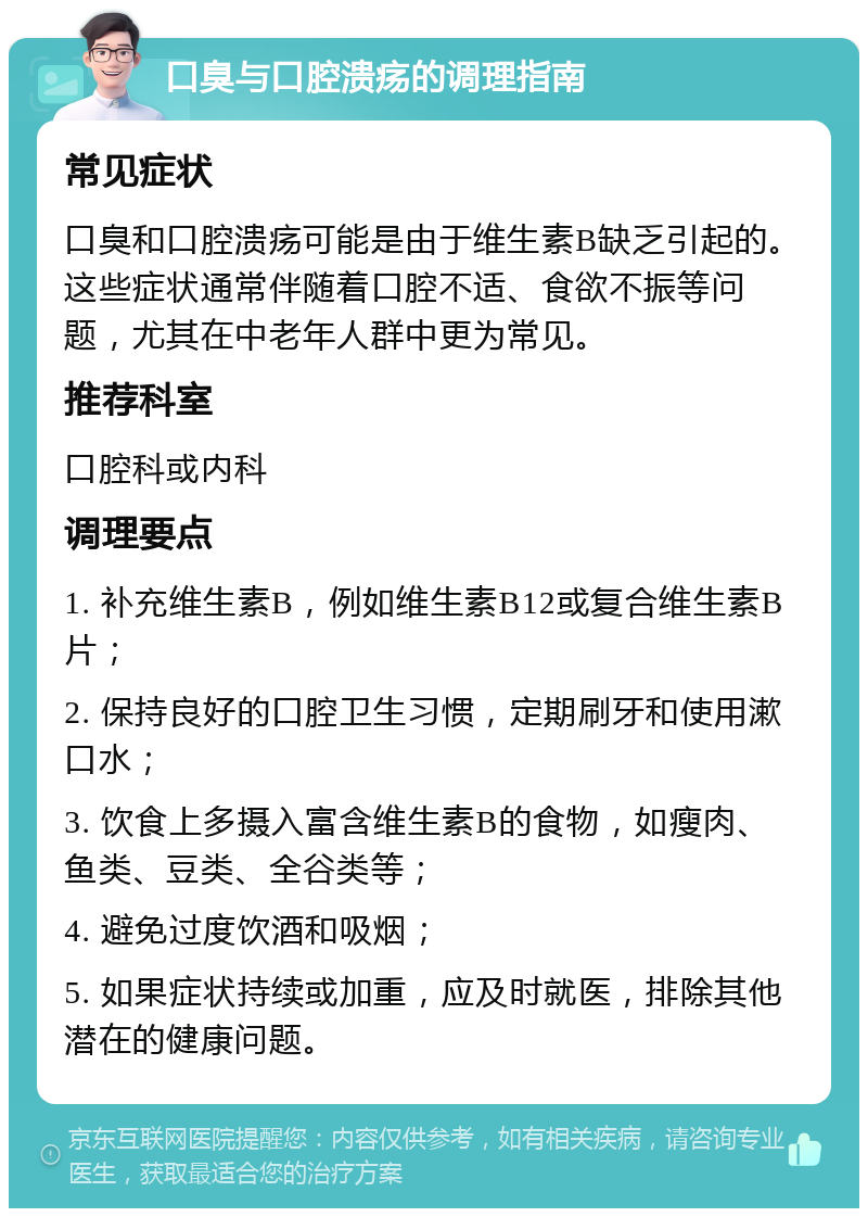 口臭与口腔溃疡的调理指南 常见症状 口臭和口腔溃疡可能是由于维生素B缺乏引起的。这些症状通常伴随着口腔不适、食欲不振等问题，尤其在中老年人群中更为常见。 推荐科室 口腔科或内科 调理要点 1. 补充维生素B，例如维生素B12或复合维生素B片； 2. 保持良好的口腔卫生习惯，定期刷牙和使用漱口水； 3. 饮食上多摄入富含维生素B的食物，如瘦肉、鱼类、豆类、全谷类等； 4. 避免过度饮酒和吸烟； 5. 如果症状持续或加重，应及时就医，排除其他潜在的健康问题。