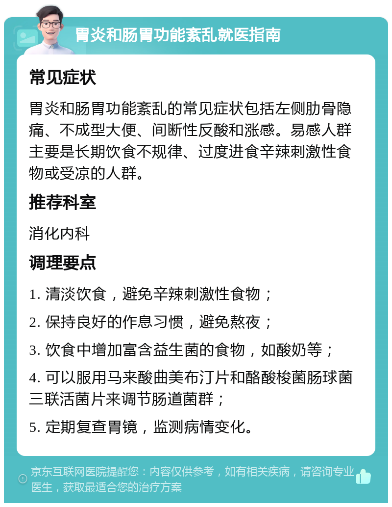 胃炎和肠胃功能紊乱就医指南 常见症状 胃炎和肠胃功能紊乱的常见症状包括左侧肋骨隐痛、不成型大便、间断性反酸和涨感。易感人群主要是长期饮食不规律、过度进食辛辣刺激性食物或受凉的人群。 推荐科室 消化内科 调理要点 1. 清淡饮食，避免辛辣刺激性食物； 2. 保持良好的作息习惯，避免熬夜； 3. 饮食中增加富含益生菌的食物，如酸奶等； 4. 可以服用马来酸曲美布汀片和酪酸梭菌肠球菌三联活菌片来调节肠道菌群； 5. 定期复查胃镜，监测病情变化。