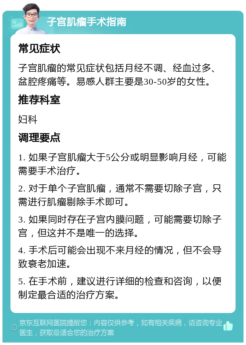 子宫肌瘤手术指南 常见症状 子宫肌瘤的常见症状包括月经不调、经血过多、盆腔疼痛等。易感人群主要是30-50岁的女性。 推荐科室 妇科 调理要点 1. 如果子宫肌瘤大于5公分或明显影响月经，可能需要手术治疗。 2. 对于单个子宫肌瘤，通常不需要切除子宫，只需进行肌瘤剔除手术即可。 3. 如果同时存在子宫内膜问题，可能需要切除子宫，但这并不是唯一的选择。 4. 手术后可能会出现不来月经的情况，但不会导致衰老加速。 5. 在手术前，建议进行详细的检查和咨询，以便制定最合适的治疗方案。