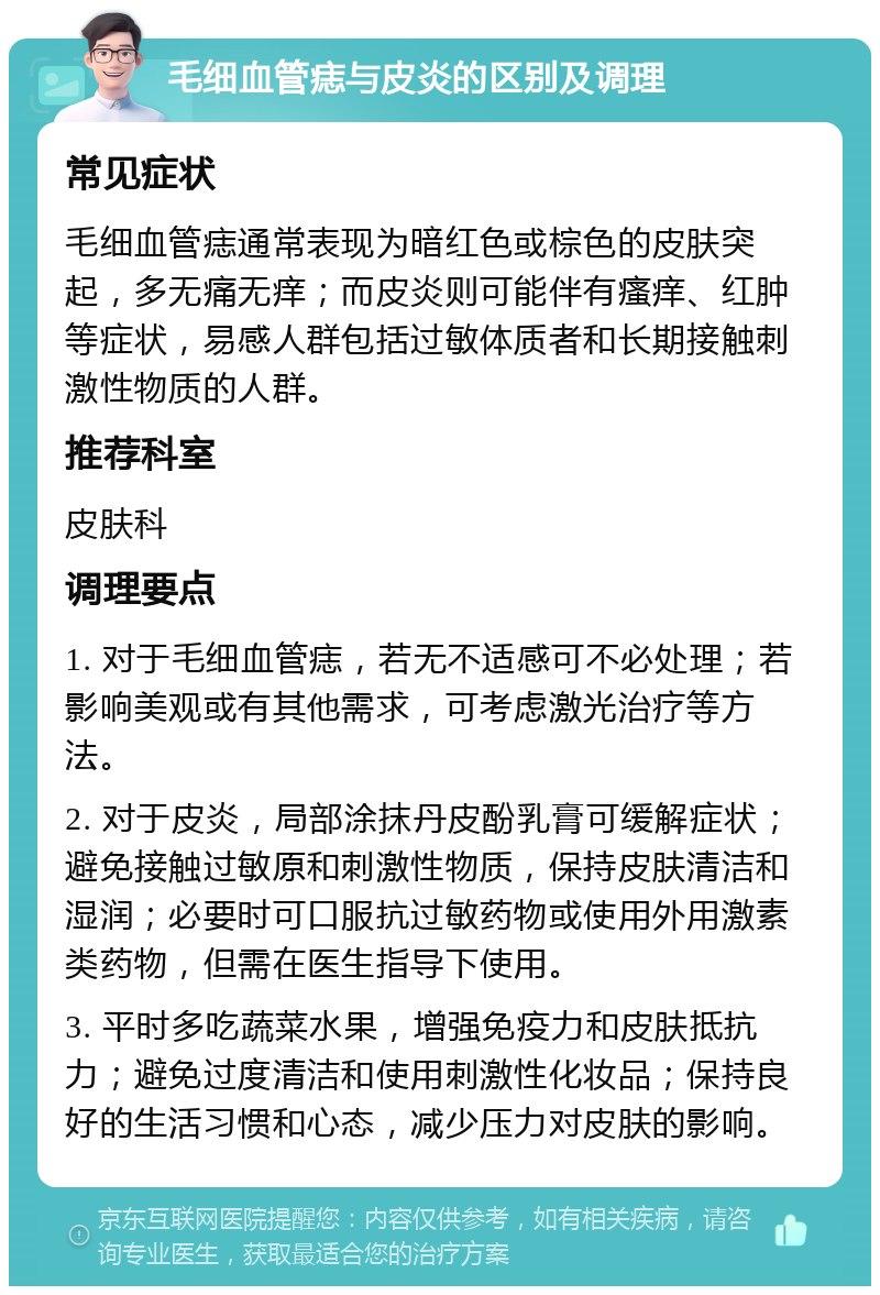 毛细血管痣与皮炎的区别及调理 常见症状 毛细血管痣通常表现为暗红色或棕色的皮肤突起，多无痛无痒；而皮炎则可能伴有瘙痒、红肿等症状，易感人群包括过敏体质者和长期接触刺激性物质的人群。 推荐科室 皮肤科 调理要点 1. 对于毛细血管痣，若无不适感可不必处理；若影响美观或有其他需求，可考虑激光治疗等方法。 2. 对于皮炎，局部涂抹丹皮酚乳膏可缓解症状；避免接触过敏原和刺激性物质，保持皮肤清洁和湿润；必要时可口服抗过敏药物或使用外用激素类药物，但需在医生指导下使用。 3. 平时多吃蔬菜水果，增强免疫力和皮肤抵抗力；避免过度清洁和使用刺激性化妆品；保持良好的生活习惯和心态，减少压力对皮肤的影响。