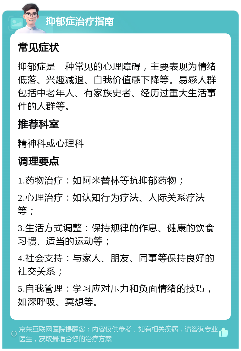 抑郁症治疗指南 常见症状 抑郁症是一种常见的心理障碍，主要表现为情绪低落、兴趣减退、自我价值感下降等。易感人群包括中老年人、有家族史者、经历过重大生活事件的人群等。 推荐科室 精神科或心理科 调理要点 1.药物治疗：如阿米替林等抗抑郁药物； 2.心理治疗：如认知行为疗法、人际关系疗法等； 3.生活方式调整：保持规律的作息、健康的饮食习惯、适当的运动等； 4.社会支持：与家人、朋友、同事等保持良好的社交关系； 5.自我管理：学习应对压力和负面情绪的技巧，如深呼吸、冥想等。