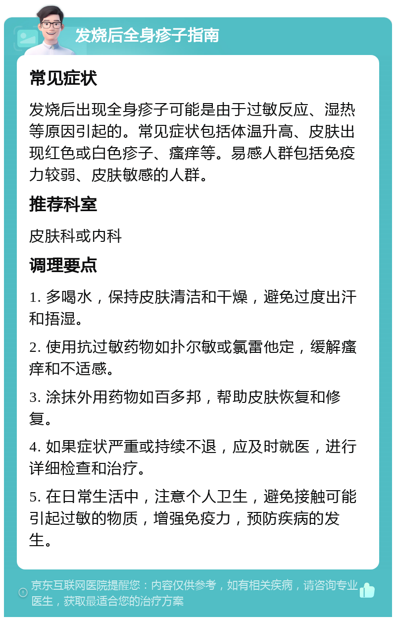 发烧后全身疹子指南 常见症状 发烧后出现全身疹子可能是由于过敏反应、湿热等原因引起的。常见症状包括体温升高、皮肤出现红色或白色疹子、瘙痒等。易感人群包括免疫力较弱、皮肤敏感的人群。 推荐科室 皮肤科或内科 调理要点 1. 多喝水，保持皮肤清洁和干燥，避免过度出汗和捂湿。 2. 使用抗过敏药物如扑尔敏或氯雷他定，缓解瘙痒和不适感。 3. 涂抹外用药物如百多邦，帮助皮肤恢复和修复。 4. 如果症状严重或持续不退，应及时就医，进行详细检查和治疗。 5. 在日常生活中，注意个人卫生，避免接触可能引起过敏的物质，增强免疫力，预防疾病的发生。