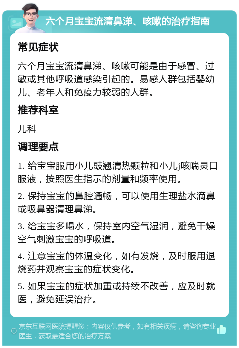 六个月宝宝流清鼻涕、咳嗽的治疗指南 常见症状 六个月宝宝流清鼻涕、咳嗽可能是由于感冒、过敏或其他呼吸道感染引起的。易感人群包括婴幼儿、老年人和免疫力较弱的人群。 推荐科室 儿科 调理要点 1. 给宝宝服用小儿豉翘清热颗粒和小儿j咳喘灵口服液，按照医生指示的剂量和频率使用。 2. 保持宝宝的鼻腔通畅，可以使用生理盐水滴鼻或吸鼻器清理鼻涕。 3. 给宝宝多喝水，保持室内空气湿润，避免干燥空气刺激宝宝的呼吸道。 4. 注意宝宝的体温变化，如有发烧，及时服用退烧药并观察宝宝的症状变化。 5. 如果宝宝的症状加重或持续不改善，应及时就医，避免延误治疗。