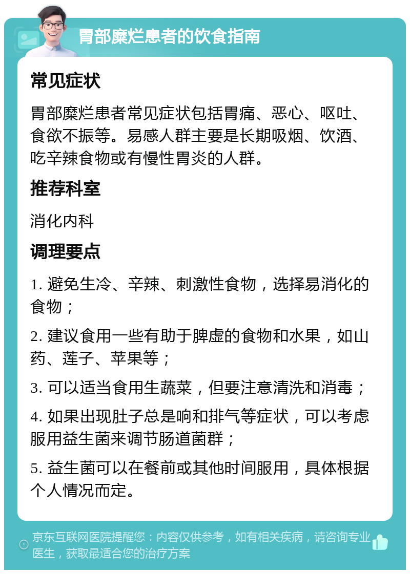 胃部糜烂患者的饮食指南 常见症状 胃部糜烂患者常见症状包括胃痛、恶心、呕吐、食欲不振等。易感人群主要是长期吸烟、饮酒、吃辛辣食物或有慢性胃炎的人群。 推荐科室 消化内科 调理要点 1. 避免生冷、辛辣、刺激性食物，选择易消化的食物； 2. 建议食用一些有助于脾虚的食物和水果，如山药、莲子、苹果等； 3. 可以适当食用生蔬菜，但要注意清洗和消毒； 4. 如果出现肚子总是响和排气等症状，可以考虑服用益生菌来调节肠道菌群； 5. 益生菌可以在餐前或其他时间服用，具体根据个人情况而定。