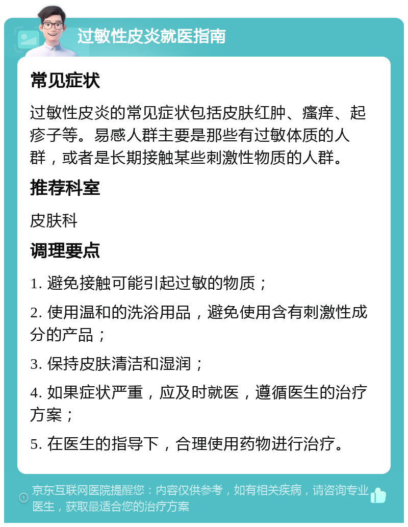 过敏性皮炎就医指南 常见症状 过敏性皮炎的常见症状包括皮肤红肿、瘙痒、起疹子等。易感人群主要是那些有过敏体质的人群，或者是长期接触某些刺激性物质的人群。 推荐科室 皮肤科 调理要点 1. 避免接触可能引起过敏的物质； 2. 使用温和的洗浴用品，避免使用含有刺激性成分的产品； 3. 保持皮肤清洁和湿润； 4. 如果症状严重，应及时就医，遵循医生的治疗方案； 5. 在医生的指导下，合理使用药物进行治疗。