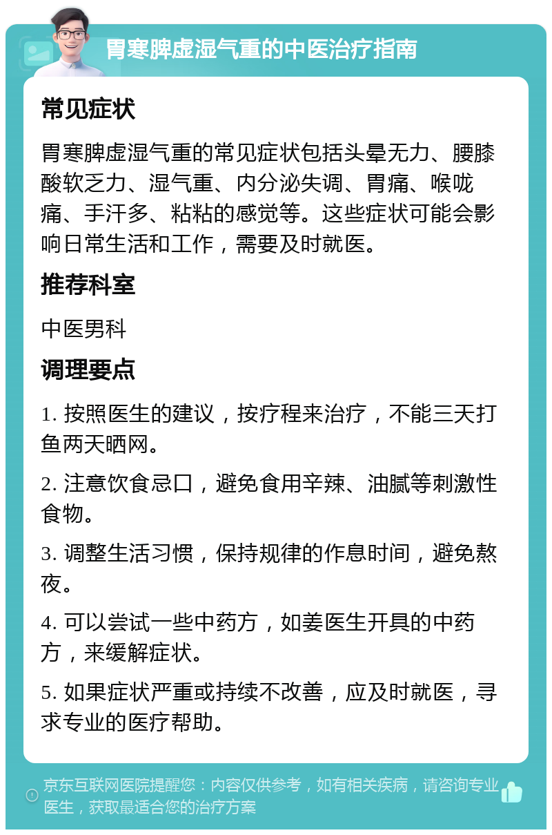 胃寒脾虚湿气重的中医治疗指南 常见症状 胃寒脾虚湿气重的常见症状包括头晕无力、腰膝酸软乏力、湿气重、内分泌失调、胃痛、喉咙痛、手汗多、粘粘的感觉等。这些症状可能会影响日常生活和工作，需要及时就医。 推荐科室 中医男科 调理要点 1. 按照医生的建议，按疗程来治疗，不能三天打鱼两天晒网。 2. 注意饮食忌口，避免食用辛辣、油腻等刺激性食物。 3. 调整生活习惯，保持规律的作息时间，避免熬夜。 4. 可以尝试一些中药方，如姜医生开具的中药方，来缓解症状。 5. 如果症状严重或持续不改善，应及时就医，寻求专业的医疗帮助。