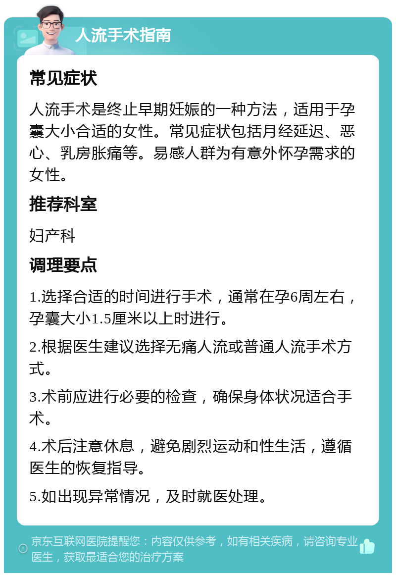 人流手术指南 常见症状 人流手术是终止早期妊娠的一种方法，适用于孕囊大小合适的女性。常见症状包括月经延迟、恶心、乳房胀痛等。易感人群为有意外怀孕需求的女性。 推荐科室 妇产科 调理要点 1.选择合适的时间进行手术，通常在孕6周左右，孕囊大小1.5厘米以上时进行。 2.根据医生建议选择无痛人流或普通人流手术方式。 3.术前应进行必要的检查，确保身体状况适合手术。 4.术后注意休息，避免剧烈运动和性生活，遵循医生的恢复指导。 5.如出现异常情况，及时就医处理。