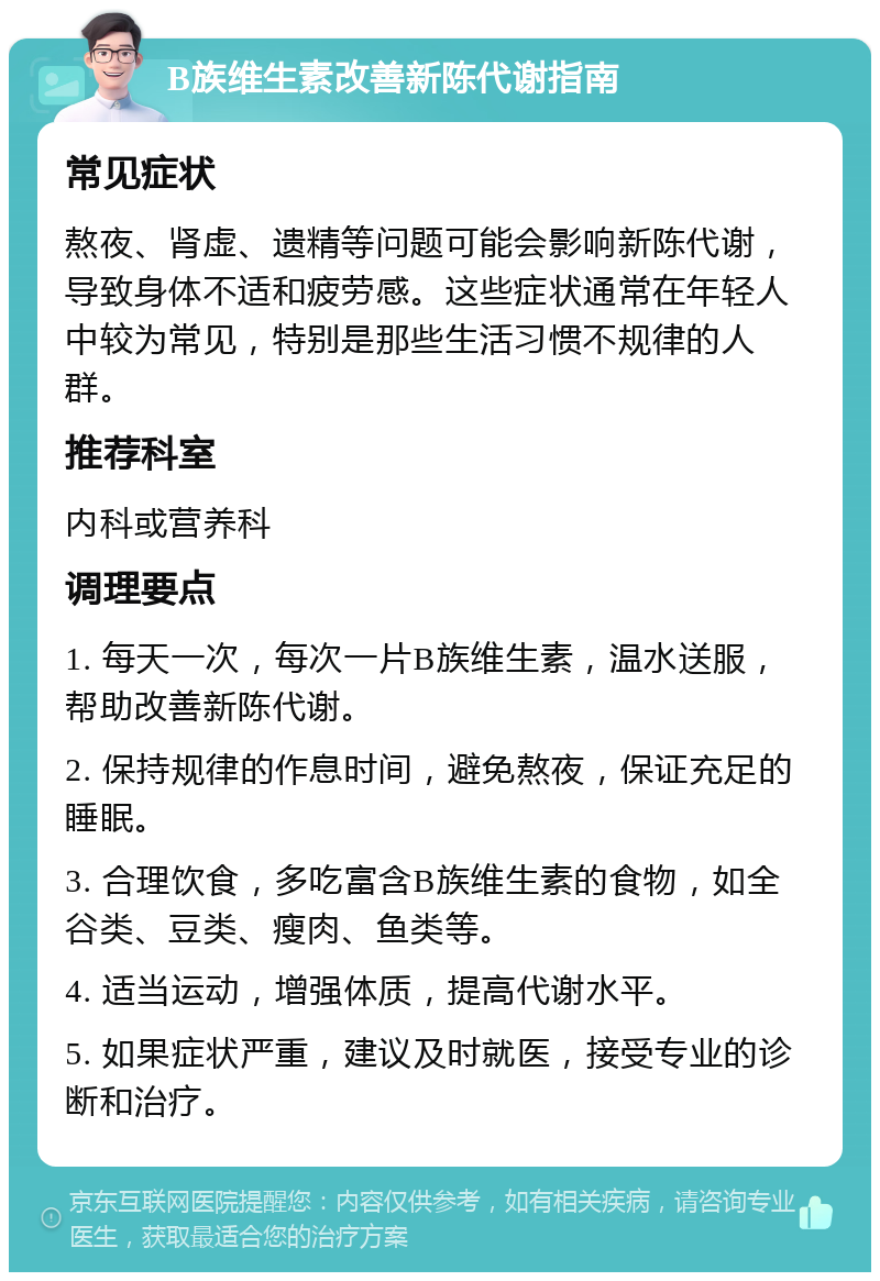 B族维生素改善新陈代谢指南 常见症状 熬夜、肾虚、遗精等问题可能会影响新陈代谢，导致身体不适和疲劳感。这些症状通常在年轻人中较为常见，特别是那些生活习惯不规律的人群。 推荐科室 内科或营养科 调理要点 1. 每天一次，每次一片B族维生素，温水送服，帮助改善新陈代谢。 2. 保持规律的作息时间，避免熬夜，保证充足的睡眠。 3. 合理饮食，多吃富含B族维生素的食物，如全谷类、豆类、瘦肉、鱼类等。 4. 适当运动，增强体质，提高代谢水平。 5. 如果症状严重，建议及时就医，接受专业的诊断和治疗。