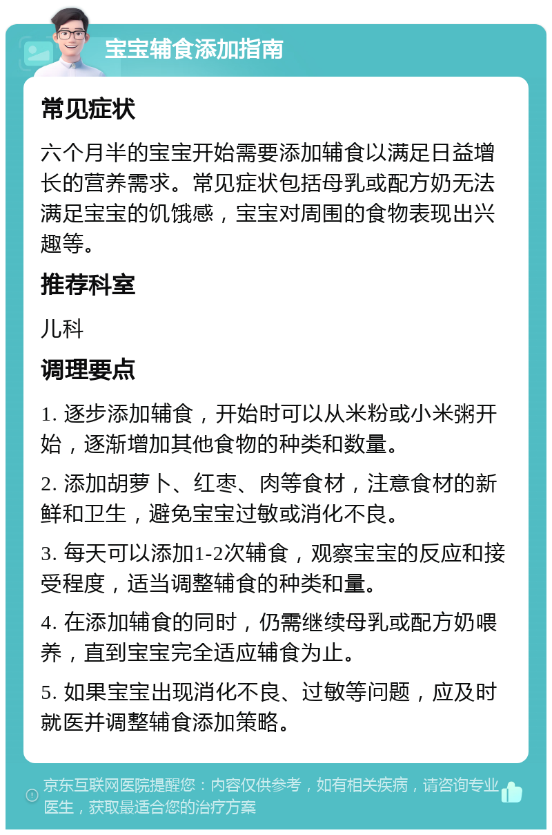 宝宝辅食添加指南 常见症状 六个月半的宝宝开始需要添加辅食以满足日益增长的营养需求。常见症状包括母乳或配方奶无法满足宝宝的饥饿感，宝宝对周围的食物表现出兴趣等。 推荐科室 儿科 调理要点 1. 逐步添加辅食，开始时可以从米粉或小米粥开始，逐渐增加其他食物的种类和数量。 2. 添加胡萝卜、红枣、肉等食材，注意食材的新鲜和卫生，避免宝宝过敏或消化不良。 3. 每天可以添加1-2次辅食，观察宝宝的反应和接受程度，适当调整辅食的种类和量。 4. 在添加辅食的同时，仍需继续母乳或配方奶喂养，直到宝宝完全适应辅食为止。 5. 如果宝宝出现消化不良、过敏等问题，应及时就医并调整辅食添加策略。