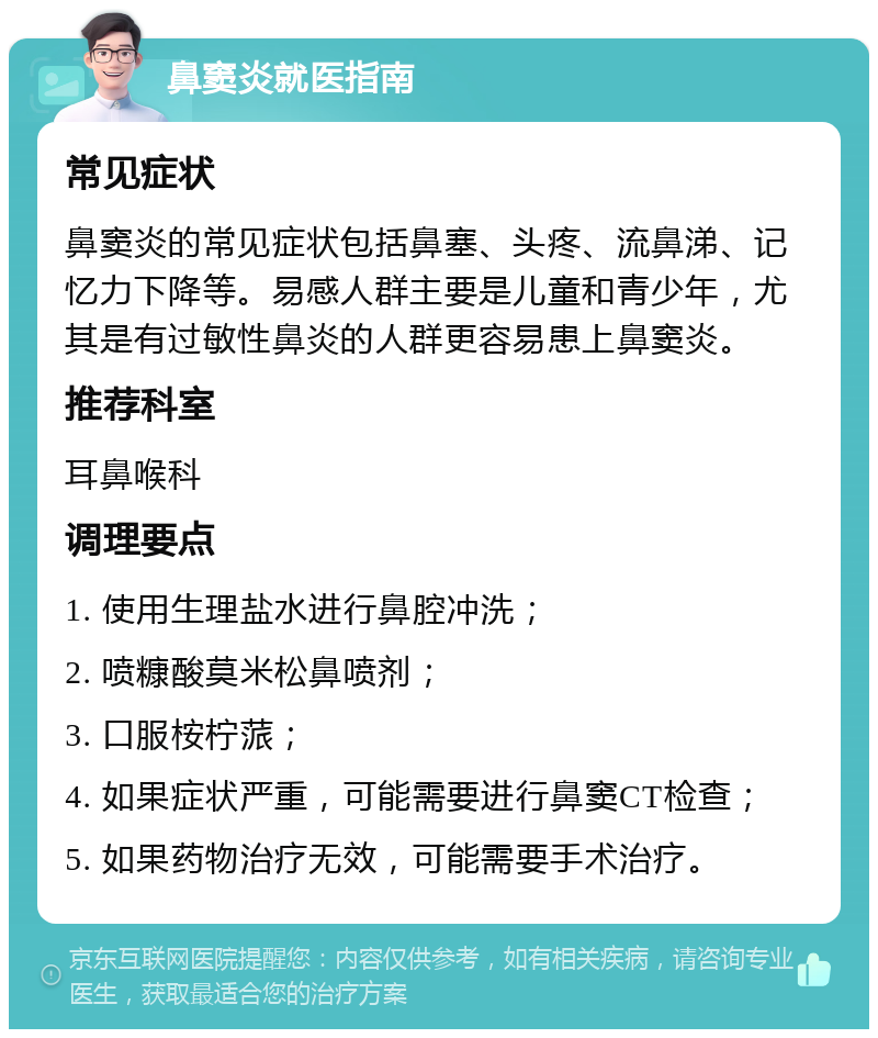 鼻窦炎就医指南 常见症状 鼻窦炎的常见症状包括鼻塞、头疼、流鼻涕、记忆力下降等。易感人群主要是儿童和青少年，尤其是有过敏性鼻炎的人群更容易患上鼻窦炎。 推荐科室 耳鼻喉科 调理要点 1. 使用生理盐水进行鼻腔冲洗； 2. 喷糠酸莫米松鼻喷剂； 3. 口服桉柠蒎； 4. 如果症状严重，可能需要进行鼻窦CT检查； 5. 如果药物治疗无效，可能需要手术治疗。