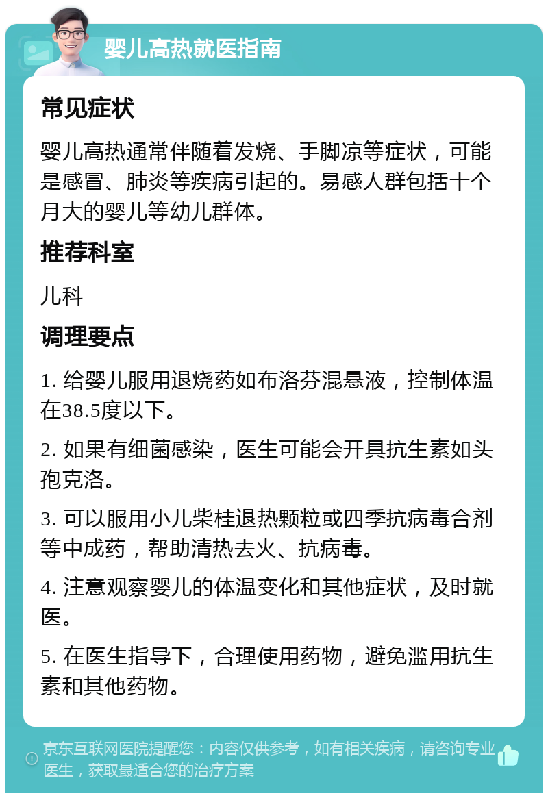 婴儿高热就医指南 常见症状 婴儿高热通常伴随着发烧、手脚凉等症状，可能是感冒、肺炎等疾病引起的。易感人群包括十个月大的婴儿等幼儿群体。 推荐科室 儿科 调理要点 1. 给婴儿服用退烧药如布洛芬混悬液，控制体温在38.5度以下。 2. 如果有细菌感染，医生可能会开具抗生素如头孢克洛。 3. 可以服用小儿柴桂退热颗粒或四季抗病毒合剂等中成药，帮助清热去火、抗病毒。 4. 注意观察婴儿的体温变化和其他症状，及时就医。 5. 在医生指导下，合理使用药物，避免滥用抗生素和其他药物。