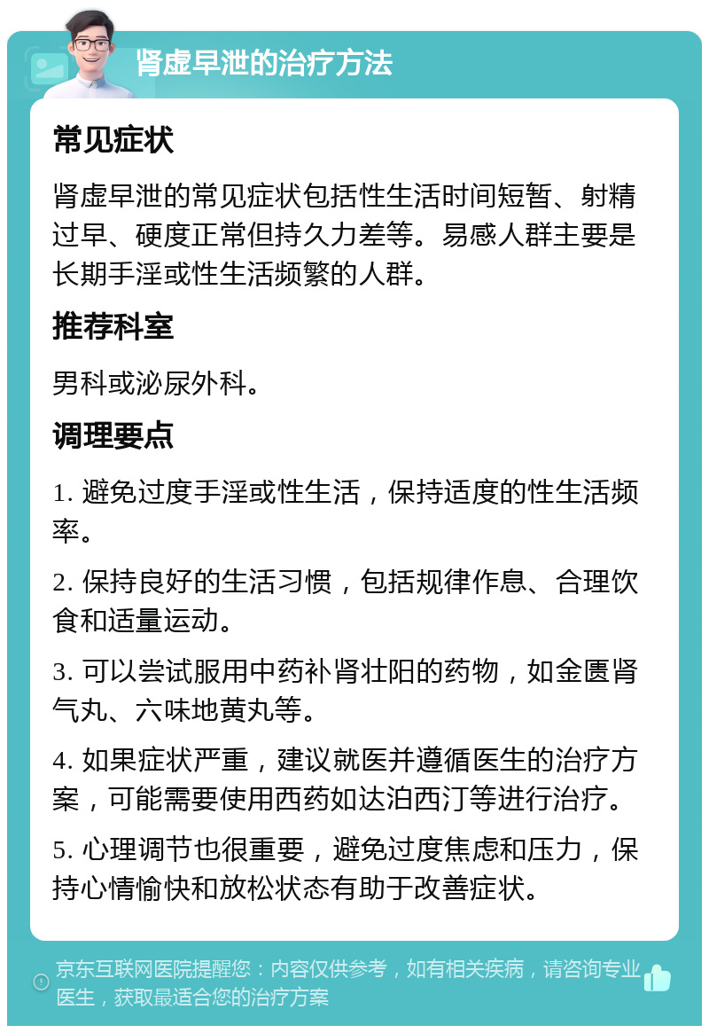 肾虚早泄的治疗方法 常见症状 肾虚早泄的常见症状包括性生活时间短暂、射精过早、硬度正常但持久力差等。易感人群主要是长期手淫或性生活频繁的人群。 推荐科室 男科或泌尿外科。 调理要点 1. 避免过度手淫或性生活，保持适度的性生活频率。 2. 保持良好的生活习惯，包括规律作息、合理饮食和适量运动。 3. 可以尝试服用中药补肾壮阳的药物，如金匮肾气丸、六味地黄丸等。 4. 如果症状严重，建议就医并遵循医生的治疗方案，可能需要使用西药如达泊西汀等进行治疗。 5. 心理调节也很重要，避免过度焦虑和压力，保持心情愉快和放松状态有助于改善症状。