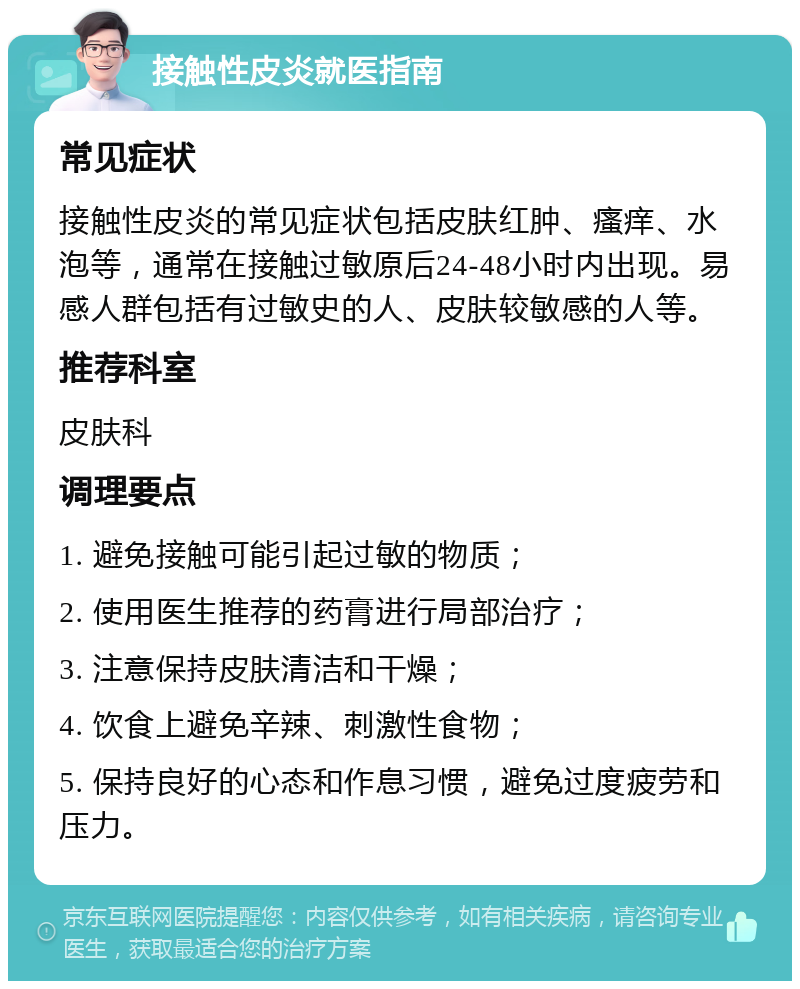 接触性皮炎就医指南 常见症状 接触性皮炎的常见症状包括皮肤红肿、瘙痒、水泡等，通常在接触过敏原后24-48小时内出现。易感人群包括有过敏史的人、皮肤较敏感的人等。 推荐科室 皮肤科 调理要点 1. 避免接触可能引起过敏的物质； 2. 使用医生推荐的药膏进行局部治疗； 3. 注意保持皮肤清洁和干燥； 4. 饮食上避免辛辣、刺激性食物； 5. 保持良好的心态和作息习惯，避免过度疲劳和压力。