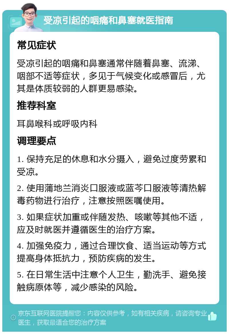 受凉引起的咽痛和鼻塞就医指南 常见症状 受凉引起的咽痛和鼻塞通常伴随着鼻塞、流涕、咽部不适等症状，多见于气候变化或感冒后，尤其是体质较弱的人群更易感染。 推荐科室 耳鼻喉科或呼吸内科 调理要点 1. 保持充足的休息和水分摄入，避免过度劳累和受凉。 2. 使用蒲地兰消炎口服液或蓝芩口服液等清热解毒药物进行治疗，注意按照医嘱使用。 3. 如果症状加重或伴随发热、咳嗽等其他不适，应及时就医并遵循医生的治疗方案。 4. 加强免疫力，通过合理饮食、适当运动等方式提高身体抵抗力，预防疾病的发生。 5. 在日常生活中注意个人卫生，勤洗手、避免接触病原体等，减少感染的风险。