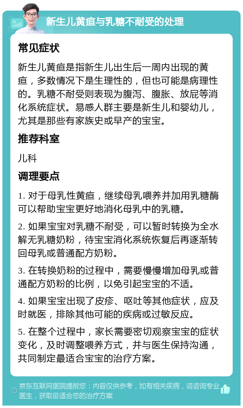 新生儿黄疸与乳糖不耐受的处理 常见症状 新生儿黄疸是指新生儿出生后一周内出现的黄疸，多数情况下是生理性的，但也可能是病理性的。乳糖不耐受则表现为腹泻、腹胀、放屁等消化系统症状。易感人群主要是新生儿和婴幼儿，尤其是那些有家族史或早产的宝宝。 推荐科室 儿科 调理要点 1. 对于母乳性黄疸，继续母乳喂养并加用乳糖酶可以帮助宝宝更好地消化母乳中的乳糖。 2. 如果宝宝对乳糖不耐受，可以暂时转换为全水解无乳糖奶粉，待宝宝消化系统恢复后再逐渐转回母乳或普通配方奶粉。 3. 在转换奶粉的过程中，需要慢慢增加母乳或普通配方奶粉的比例，以免引起宝宝的不适。 4. 如果宝宝出现了皮疹、呕吐等其他症状，应及时就医，排除其他可能的疾病或过敏反应。 5. 在整个过程中，家长需要密切观察宝宝的症状变化，及时调整喂养方式，并与医生保持沟通，共同制定最适合宝宝的治疗方案。