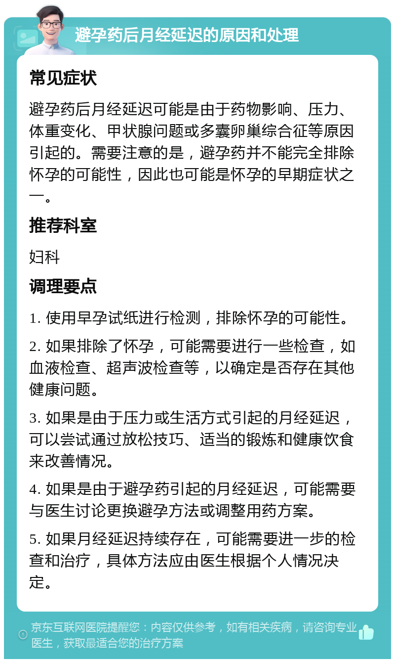 避孕药后月经延迟的原因和处理 常见症状 避孕药后月经延迟可能是由于药物影响、压力、体重变化、甲状腺问题或多囊卵巢综合征等原因引起的。需要注意的是，避孕药并不能完全排除怀孕的可能性，因此也可能是怀孕的早期症状之一。 推荐科室 妇科 调理要点 1. 使用早孕试纸进行检测，排除怀孕的可能性。 2. 如果排除了怀孕，可能需要进行一些检查，如血液检查、超声波检查等，以确定是否存在其他健康问题。 3. 如果是由于压力或生活方式引起的月经延迟，可以尝试通过放松技巧、适当的锻炼和健康饮食来改善情况。 4. 如果是由于避孕药引起的月经延迟，可能需要与医生讨论更换避孕方法或调整用药方案。 5. 如果月经延迟持续存在，可能需要进一步的检查和治疗，具体方法应由医生根据个人情况决定。