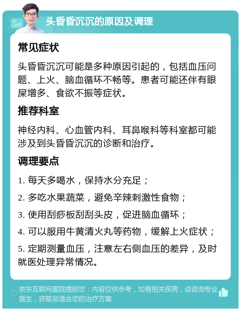 头昏昏沉沉的原因及调理 常见症状 头昏昏沉沉可能是多种原因引起的，包括血压问题、上火、脑血循环不畅等。患者可能还伴有眼屎增多、食欲不振等症状。 推荐科室 神经内科、心血管内科、耳鼻喉科等科室都可能涉及到头昏昏沉沉的诊断和治疗。 调理要点 1. 每天多喝水，保持水分充足； 2. 多吃水果蔬菜，避免辛辣刺激性食物； 3. 使用刮痧板刮刮头皮，促进脑血循环； 4. 可以服用牛黄清火丸等药物，缓解上火症状； 5. 定期测量血压，注意左右侧血压的差异，及时就医处理异常情况。