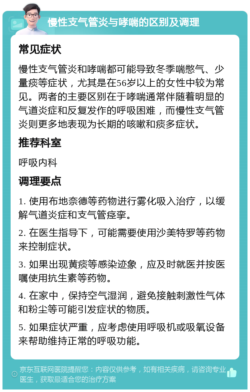 慢性支气管炎与哮喘的区别及调理 常见症状 慢性支气管炎和哮喘都可能导致冬季喘憋气、少量痰等症状，尤其是在56岁以上的女性中较为常见。两者的主要区别在于哮喘通常伴随着明显的气道炎症和反复发作的呼吸困难，而慢性支气管炎则更多地表现为长期的咳嗽和痰多症状。 推荐科室 呼吸内科 调理要点 1. 使用布地奈德等药物进行雾化吸入治疗，以缓解气道炎症和支气管痉挛。 2. 在医生指导下，可能需要使用沙美特罗等药物来控制症状。 3. 如果出现黄痰等感染迹象，应及时就医并按医嘱使用抗生素等药物。 4. 在家中，保持空气湿润，避免接触刺激性气体和粉尘等可能引发症状的物质。 5. 如果症状严重，应考虑使用呼吸机或吸氧设备来帮助维持正常的呼吸功能。