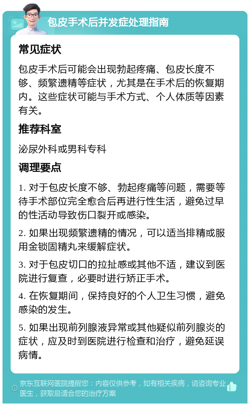 包皮手术后并发症处理指南 常见症状 包皮手术后可能会出现勃起疼痛、包皮长度不够、频繁遗精等症状，尤其是在手术后的恢复期内。这些症状可能与手术方式、个人体质等因素有关。 推荐科室 泌尿外科或男科专科 调理要点 1. 对于包皮长度不够、勃起疼痛等问题，需要等待手术部位完全愈合后再进行性生活，避免过早的性活动导致伤口裂开或感染。 2. 如果出现频繁遗精的情况，可以适当排精或服用金锁固精丸来缓解症状。 3. 对于包皮切口的拉扯感或其他不适，建议到医院进行复查，必要时进行矫正手术。 4. 在恢复期间，保持良好的个人卫生习惯，避免感染的发生。 5. 如果出现前列腺液异常或其他疑似前列腺炎的症状，应及时到医院进行检查和治疗，避免延误病情。