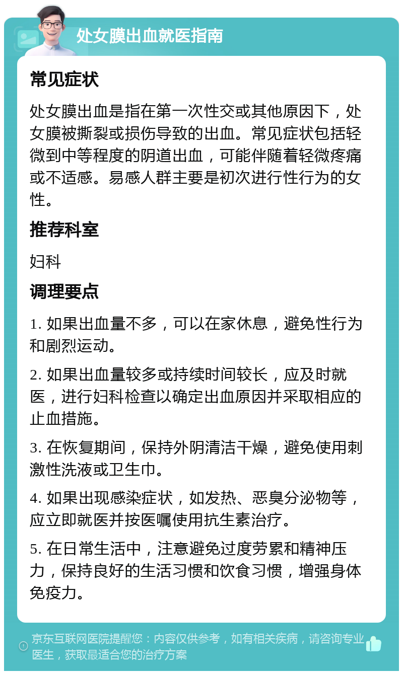 处女膜出血就医指南 常见症状 处女膜出血是指在第一次性交或其他原因下，处女膜被撕裂或损伤导致的出血。常见症状包括轻微到中等程度的阴道出血，可能伴随着轻微疼痛或不适感。易感人群主要是初次进行性行为的女性。 推荐科室 妇科 调理要点 1. 如果出血量不多，可以在家休息，避免性行为和剧烈运动。 2. 如果出血量较多或持续时间较长，应及时就医，进行妇科检查以确定出血原因并采取相应的止血措施。 3. 在恢复期间，保持外阴清洁干燥，避免使用刺激性洗液或卫生巾。 4. 如果出现感染症状，如发热、恶臭分泌物等，应立即就医并按医嘱使用抗生素治疗。 5. 在日常生活中，注意避免过度劳累和精神压力，保持良好的生活习惯和饮食习惯，增强身体免疫力。