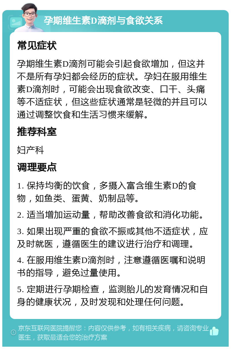 孕期维生素D滴剂与食欲关系 常见症状 孕期维生素D滴剂可能会引起食欲增加，但这并不是所有孕妇都会经历的症状。孕妇在服用维生素D滴剂时，可能会出现食欲改变、口干、头痛等不适症状，但这些症状通常是轻微的并且可以通过调整饮食和生活习惯来缓解。 推荐科室 妇产科 调理要点 1. 保持均衡的饮食，多摄入富含维生素D的食物，如鱼类、蛋黄、奶制品等。 2. 适当增加运动量，帮助改善食欲和消化功能。 3. 如果出现严重的食欲不振或其他不适症状，应及时就医，遵循医生的建议进行治疗和调理。 4. 在服用维生素D滴剂时，注意遵循医嘱和说明书的指导，避免过量使用。 5. 定期进行孕期检查，监测胎儿的发育情况和自身的健康状况，及时发现和处理任何问题。