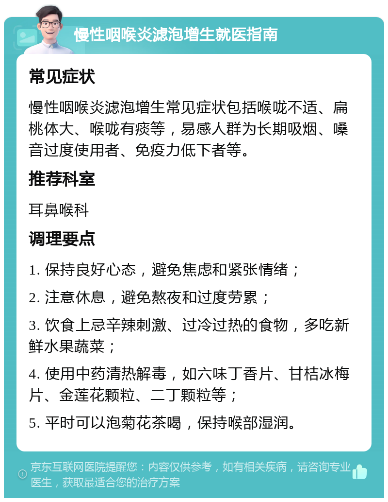 慢性咽喉炎滤泡增生就医指南 常见症状 慢性咽喉炎滤泡增生常见症状包括喉咙不适、扁桃体大、喉咙有痰等，易感人群为长期吸烟、嗓音过度使用者、免疫力低下者等。 推荐科室 耳鼻喉科 调理要点 1. 保持良好心态，避免焦虑和紧张情绪； 2. 注意休息，避免熬夜和过度劳累； 3. 饮食上忌辛辣刺激、过冷过热的食物，多吃新鲜水果蔬菜； 4. 使用中药清热解毒，如六味丁香片、甘桔冰梅片、金莲花颗粒、二丁颗粒等； 5. 平时可以泡菊花茶喝，保持喉部湿润。